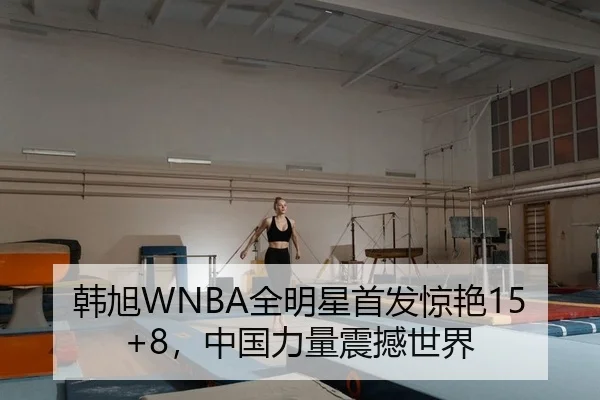 韩旭WNBA全明星首发惊艳15+8，中国力量震撼世界